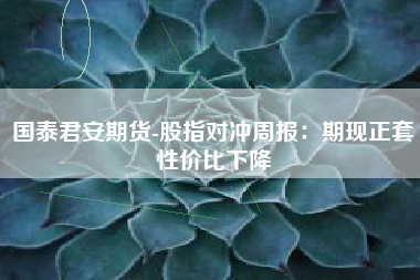 国泰君安期货-股指对冲周报：期现正套性价比下降