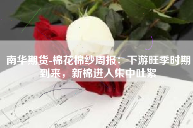南华期货-棉花棉纱周报：下游旺季时期到来，新棉进入集中吐絮